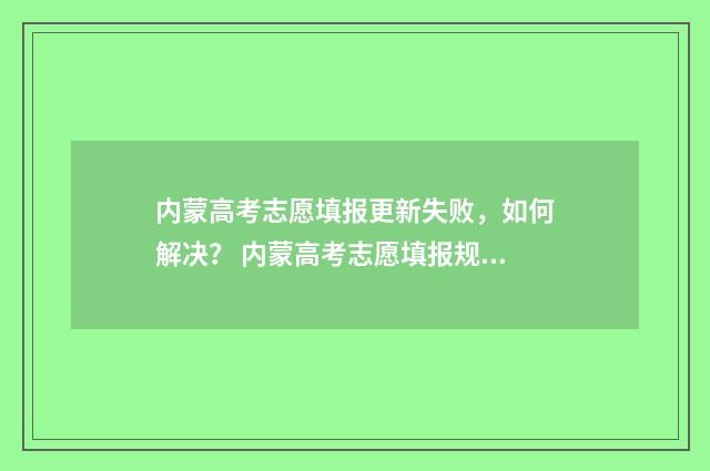 内蒙高考志愿填报更新失败，如何解决？ 内蒙高考志愿填报规则动态排名
