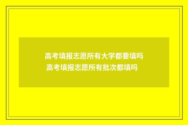 高考填报志愿所有大学都要填吗 高考填报志愿所有批次都填吗