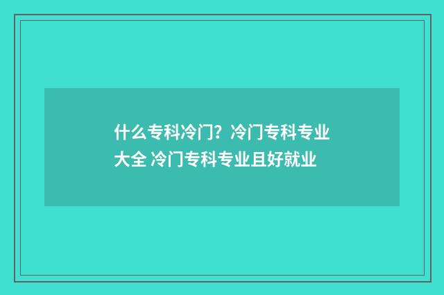 什么专科冷门？冷门专科专业大全 冷门专科专业且好就业
