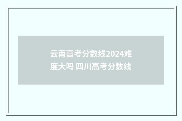 云南高考分数线2024难度大吗 四川高考分数线