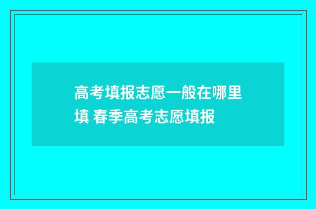 高考填报志愿一般在哪里填 春季高考志愿填报