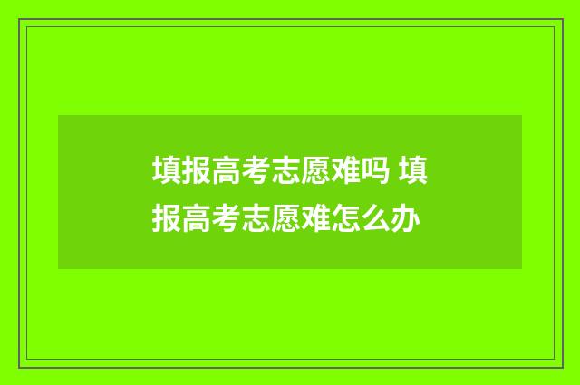 填报高考志愿难吗 填报高考志愿难怎么办