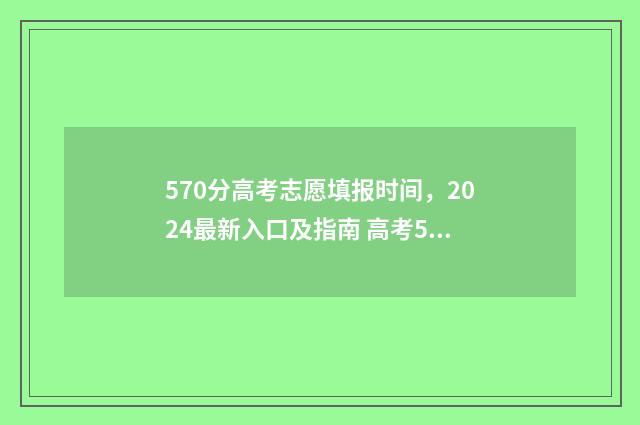 570分高考志愿填报时间，2024最新入口及指南 高考570分报什么学校