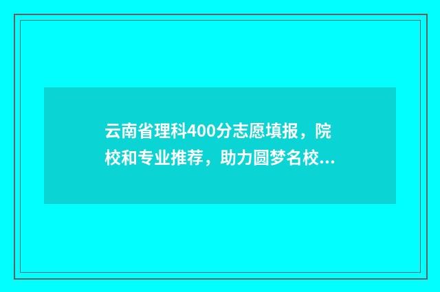 云南省理科400分志愿填报，院校和专业推荐，助力圆梦名校 云南高考分数线400分能上什么学校