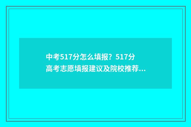 中考517分怎么填报？517分高考志愿填报建议及院校推荐 中考分571高吗