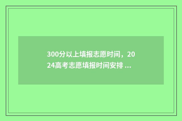300分以上填报志愿时间，2024高考志愿填报时间安排 300多分可以报考哪些学校