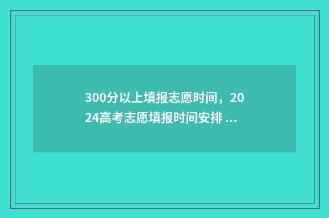 300分以上填报志愿时间，2024高考志愿填报时间安排 300多分可以报考哪些学校