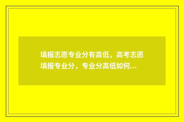 填报志愿专业分有高低，高考志愿填报专业分，专业分高低如何影响录取 志愿填报专业录取