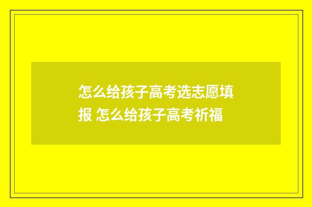 怎么给孩子高考选志愿填报 怎么给孩子高考祈福