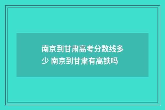 南京到甘肃高考分数线多少 南京到甘肃有高铁吗