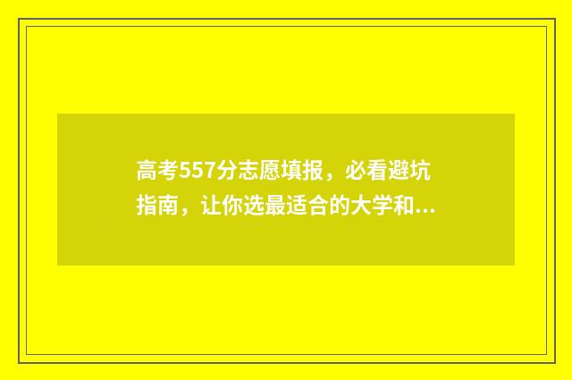 高考557分志愿填报，必看避坑指南，让你选最适合的大学和专业 高考分数557分有哪些学校可以填