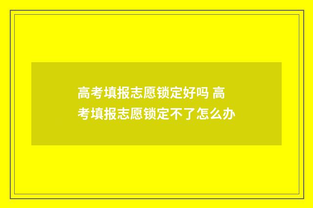 高考填报志愿锁定好吗 高考填报志愿锁定不了怎么办
