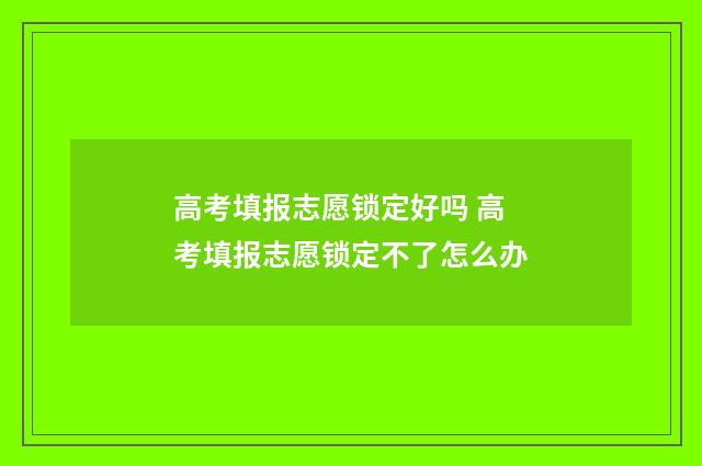 高考填报志愿锁定好吗 高考填报志愿锁定不了怎么办