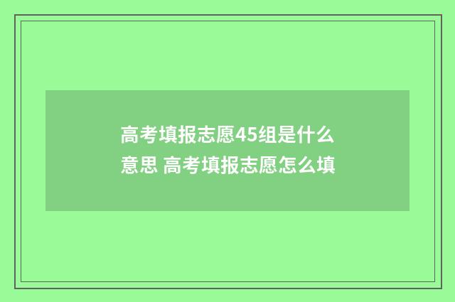 高考填报志愿45组是什么意思 高考填报志愿怎么填