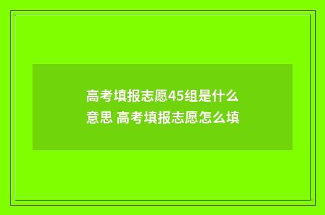 高考填报志愿45组是什么意思 高考填报志愿怎么填