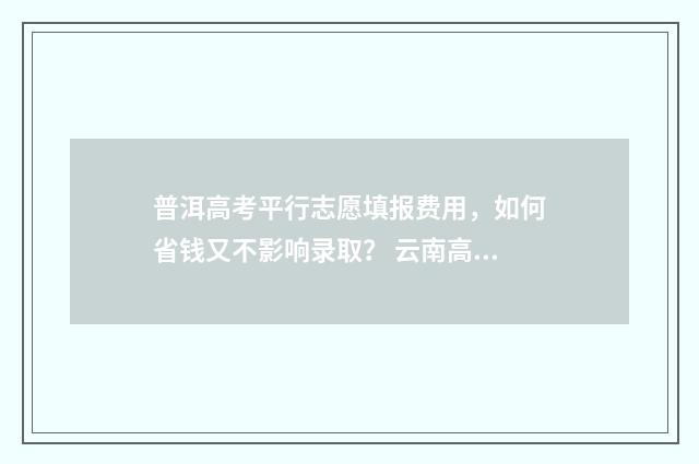 普洱高考平行志愿填报费用，如何省钱又不影响录取？ 云南高考平行志愿
