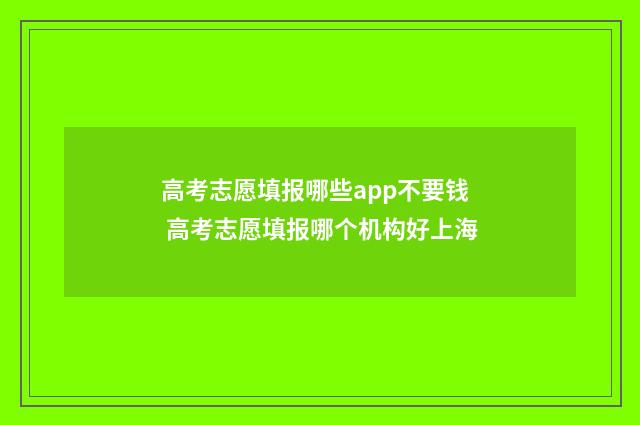 高考志愿填报哪些app不要钱 高考志愿填报哪个机构好上海