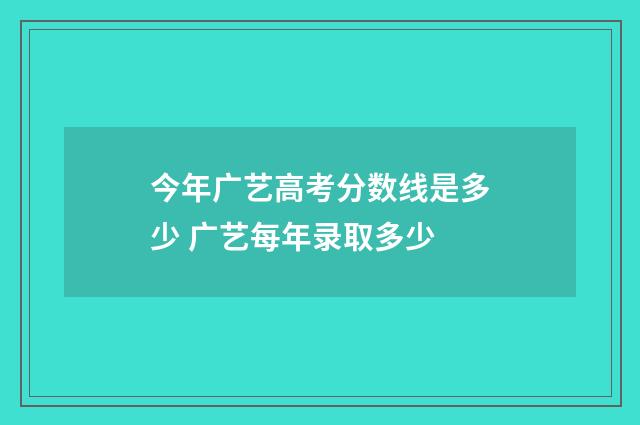 今年广艺高考分数线是多少 广艺每年录取多少
