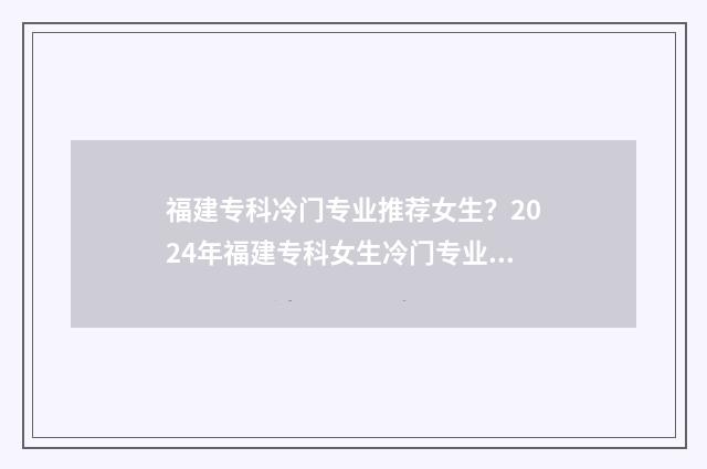 福建专科冷门专业推荐女生？2024年福建专科女生冷门专业盘点 福建好的专科院校