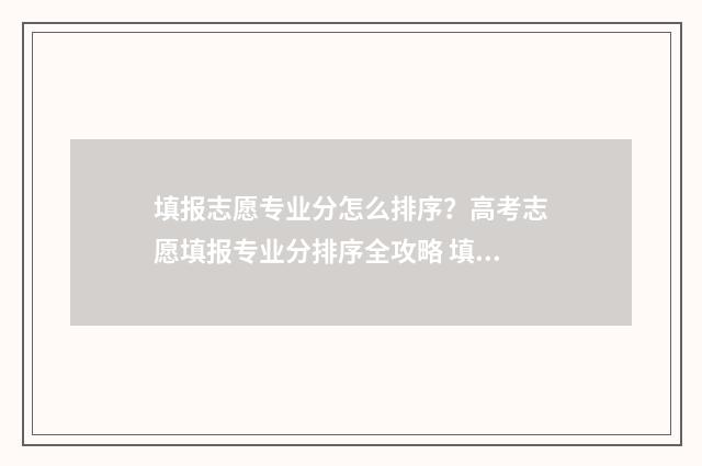 填报志愿专业分怎么排序？高考志愿填报专业分排序全攻略 填报志愿专业有几个