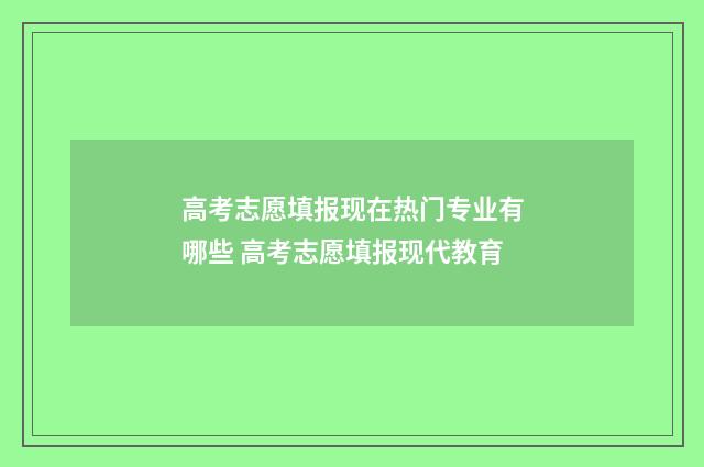 高考志愿填报现在热门专业有哪些 高考志愿填报现代教育