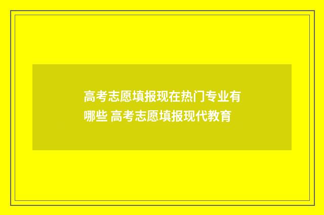 高考志愿填报现在热门专业有哪些 高考志愿填报现代教育