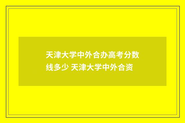 天津大学中外合办高考分数线多少 天津大学中外合资