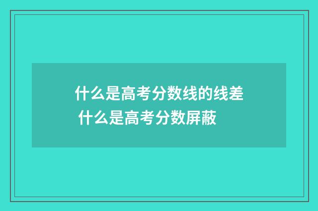 什么是高考分数线的线差 什么是高考分数屏蔽