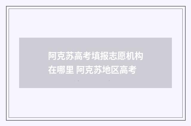 阿克苏高考填报志愿机构在哪里 阿克苏地区高考