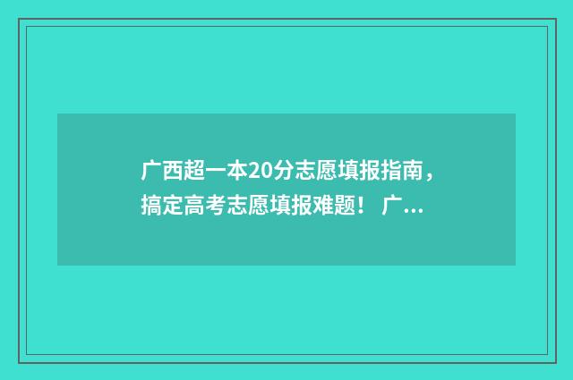 广西超一本20分志愿填报指南，搞定高考志愿填报难题！ 广西超一本20分能报什么学校
