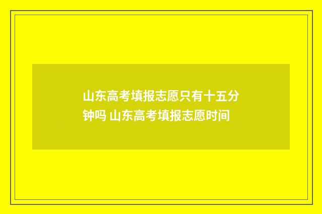 山东高考填报志愿只有十五分钟吗 山东高考填报志愿时间