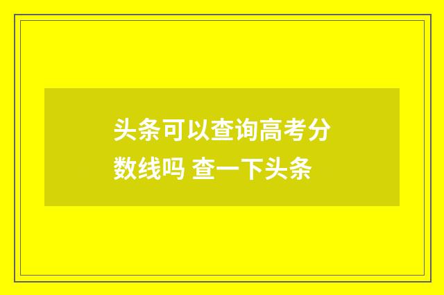 头条可以查询高考分数线吗 查一下头条