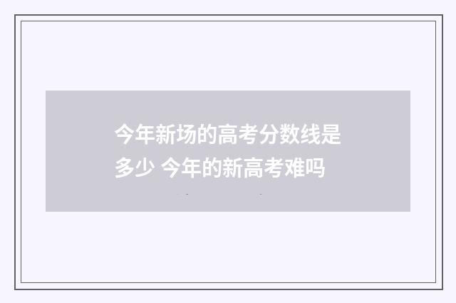 今年新场的高考分数线是多少 今年的新高考难吗