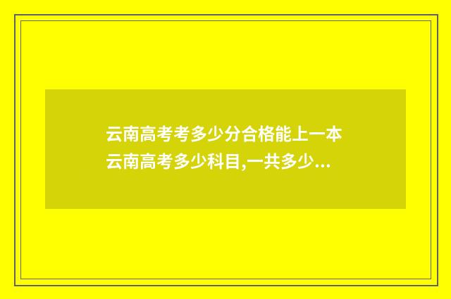 云南高考考多少分合格能上一本 云南高考多少科目,一共多少分2021