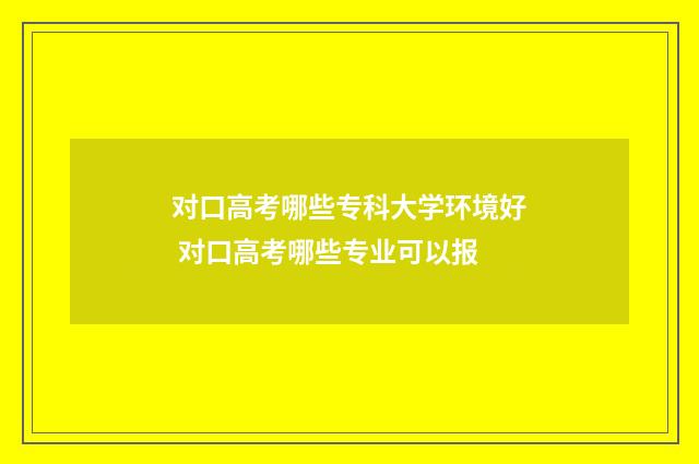 对口高考哪些专科大学环境好 对口高考哪些专业可以报