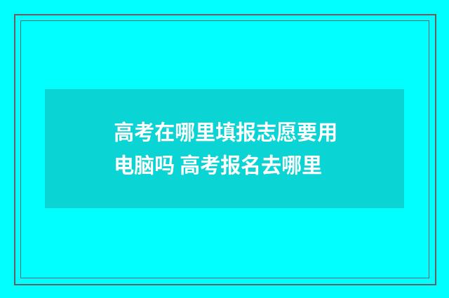 高考在哪里填报志愿要用电脑吗 高考报名去哪里
