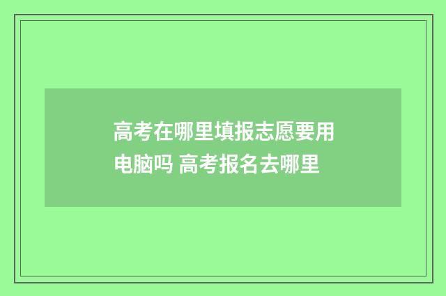 高考在哪里填报志愿要用电脑吗 高考报名去哪里