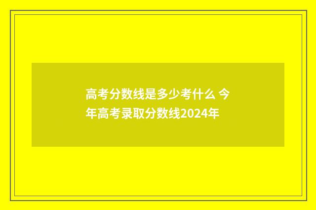 高考分数线是多少考什么 今年高考录取分数线2024年