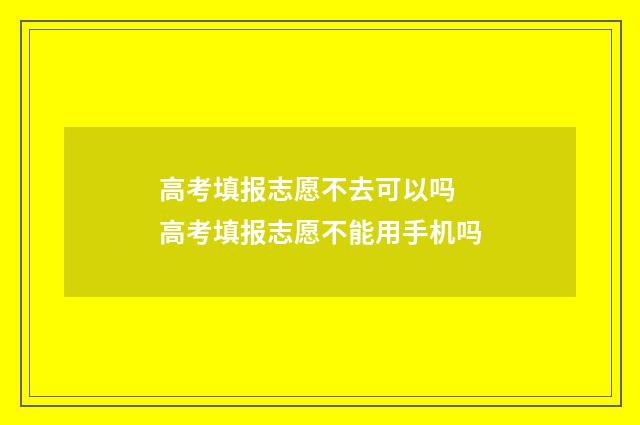 高考填报志愿不去可以吗 高考填报志愿不能用手机吗