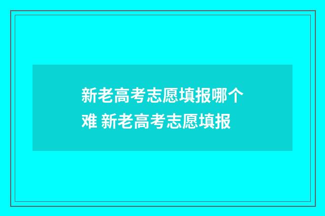 新老高考志愿填报哪个难 新老高考志愿填报