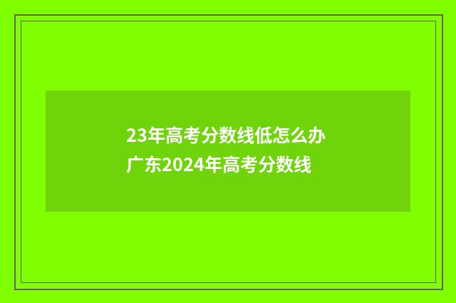23年高考分数线低怎么办 广东2024年高考分数线