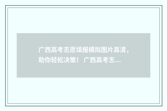 广西高考志愿填报模拟图片高清，助你轻松决策！ 广西高考志愿填报怎么填报