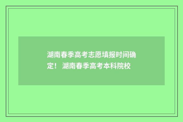湖南春季高考志愿填报时间确定！ 湖南春季高考本科院校