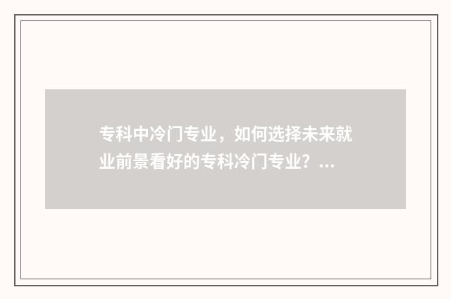 专科中冷门专业，如何选择未来就业前景看好的专科冷门专业？行业前景分析与推荐 专科冷门专业但前景火爆