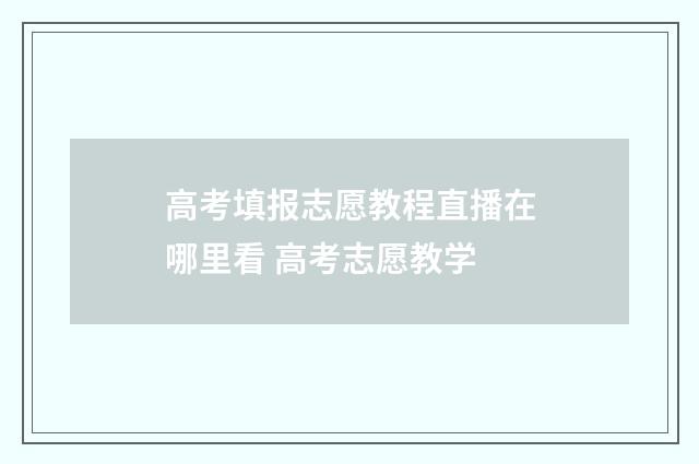 高考填报志愿教程直播在哪里看 高考志愿教学