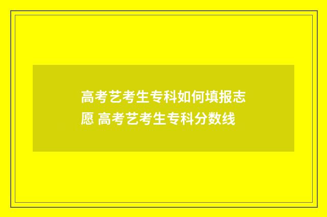 高考艺考生专科如何填报志愿 高考艺考生专科分数线