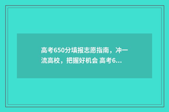 高考650分填报志愿指南，冲一流高校，把握好机会 高考650分以上是什么概念