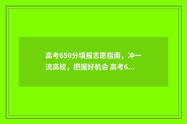 高考650分填报志愿指南，冲一流高校，把握好机会 高考650分以上是什么概念