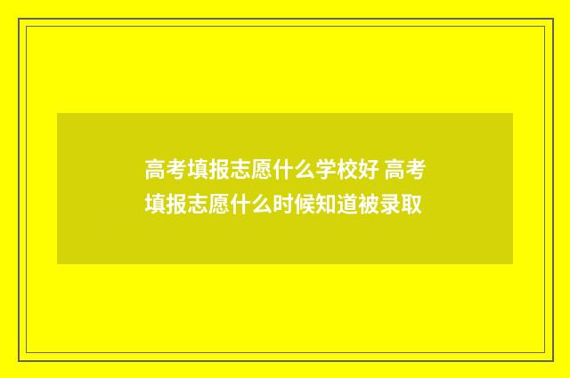 高考填报志愿什么学校好 高考填报志愿什么时候知道被录取
