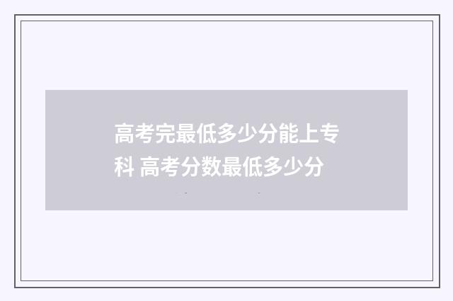 高考完最低多少分能上专科 高考分数最低多少分